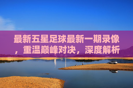 最新五星足球最新一期录像,重温巅峰对决,深度解析战术盛宴