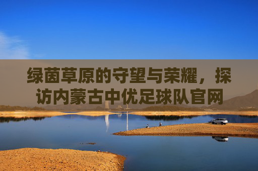 绿茵草原的守望与荣耀,探访内蒙古中优足球队官网