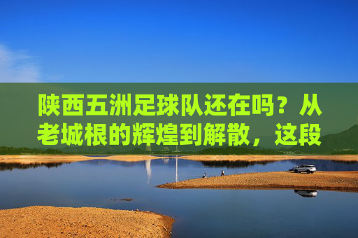 陕西五洲足球队还在吗？从老城根的辉煌到解散，这段往事让人唏嘘