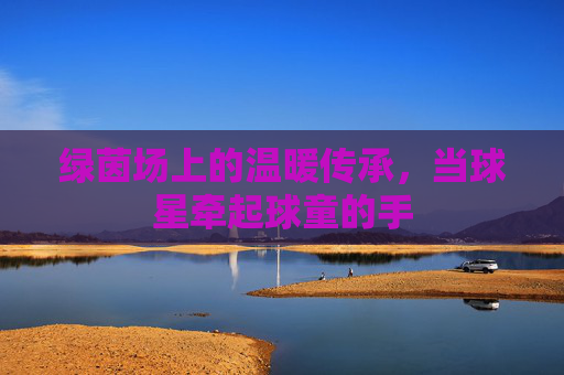 绿茵场上的温暖传承,当球星牵起球童的手