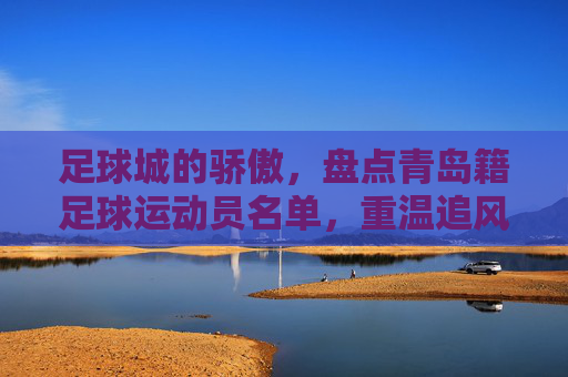 足球城的骄傲,盘点青岛籍足球运动员名单,重温追风少年的传奇岁月