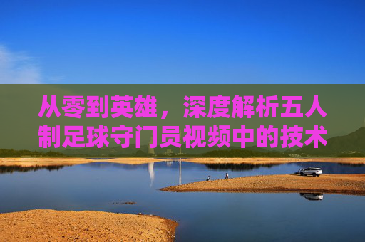 从零到英雄,深度解析五人制足球守门员视频中的技术与战术精髓