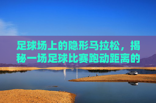 足球场上的隐形马拉松,揭秘一场足球比赛跑动距离的极限