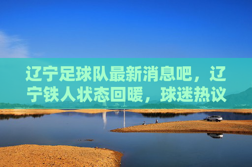 辽宁足球队最新消息吧，辽宁铁人状态回暖，球迷热议重返巅峰之路