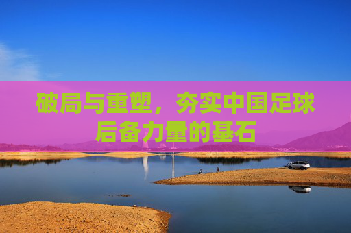 破局与重塑,夯实中国足球后备力量的基石