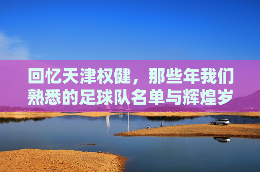 回忆天津权健,那些年我们熟悉的足球队名单与辉煌岁月