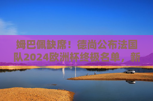 姆巴佩缺席!德尚公布法国队2024欧洲杯终极名单,新老交替蓄势待发