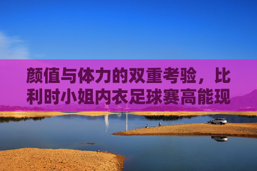 颜值与体力的双重考验，比利时小姐内衣足球赛高能现场