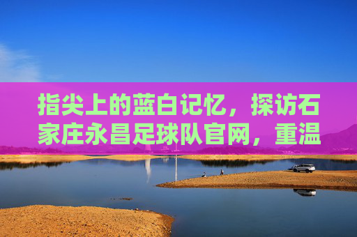 指尖上的蓝白记忆，探访石家庄永昌足球队官网，重温铁军荣光