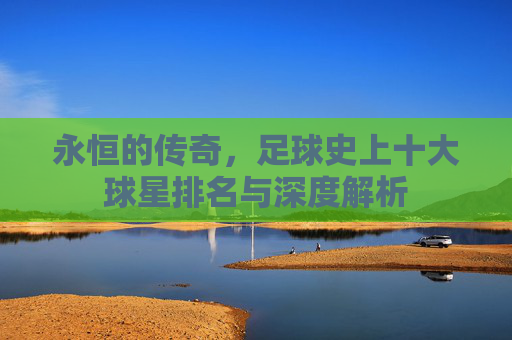 永恒的传奇,足球史上十大球星排名与深度解析