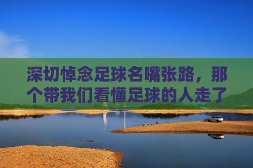 深切悼念足球名嘴张路，那个带我们看懂足球的人走了
