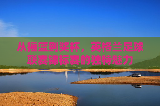 从摇篮到奖杯,英格兰足球联赛锦标赛的独特魅力