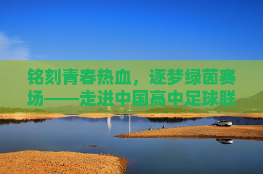 铭刻青春热血,逐梦绿茵赛场——走进中国高中足球联赛官网