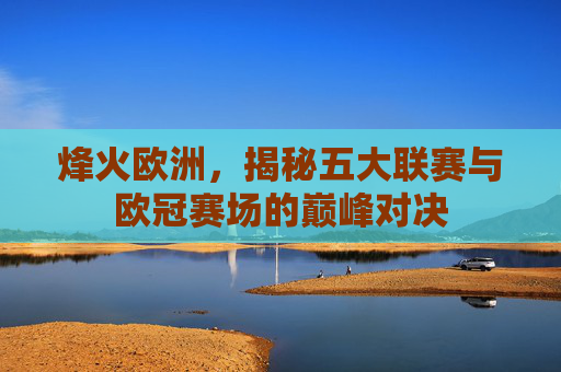 烽火欧洲,揭秘五大联赛与欧冠赛场的巅峰对决