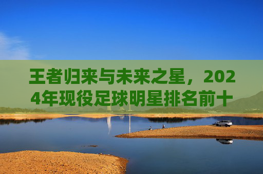 王者归来与未来之星,2024年现役足球明星排名前十