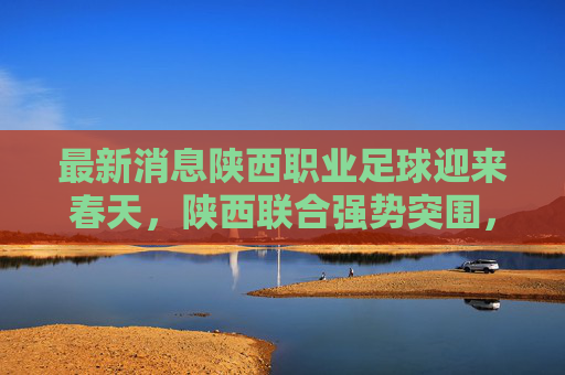最新消息陕西职业足球迎来春天，陕西联合强势突围，长安竞技重整旗鼓