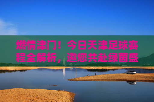 燃情津门!今日天津足球赛程全解析,邀您共赴绿茵盛宴