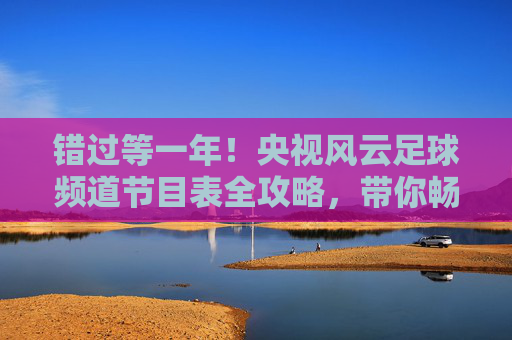 错过等一年！央视风云足球频道节目表全攻略，带你畅享顶级足球盛宴