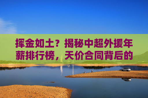 挥金如土？揭秘中超外援年薪排行榜，天价合同背后的辉煌与落寞
