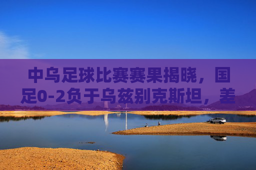 中乌足球比赛赛果揭晓,国足0-2负于乌兹别克斯坦,差距亟待缩小