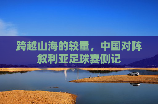 跨越山海的较量,中国对阵叙利亚足球赛侧记