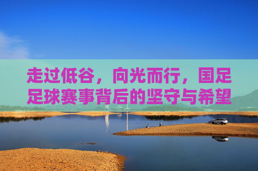 走过低谷,向光而行,国足足球赛事背后的坚守与希望
