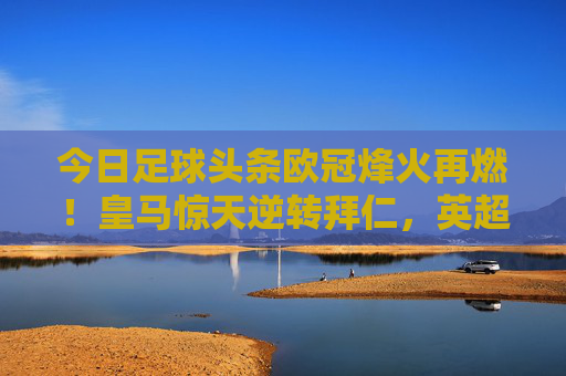 今日足球头条欧冠烽火再燃!皇马惊天逆转拜仁,英超双雄强势出击,足坛今夜注定不眠