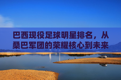 巴西现役足球明星排名，从桑巴军团的荣耀核心到未来之星