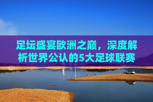 足坛盛宴欧洲之巅,深度解析世界公认的5大足球联赛