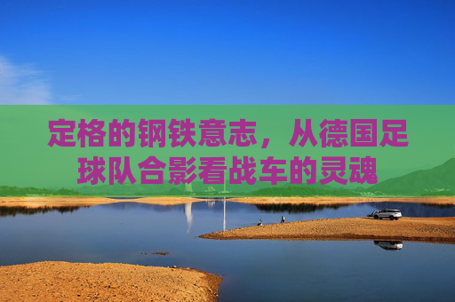 定格的钢铁意志,从德国足球队合影看战车的灵魂