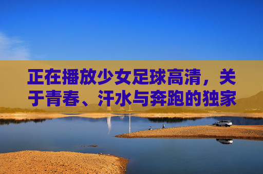 正在播放少女足球高清，关于青春、汗水与奔跑的独家记忆