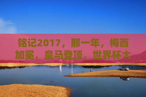 铭记2017,那一年,梅西加冕,皇马登顶,世界杯大幕初启