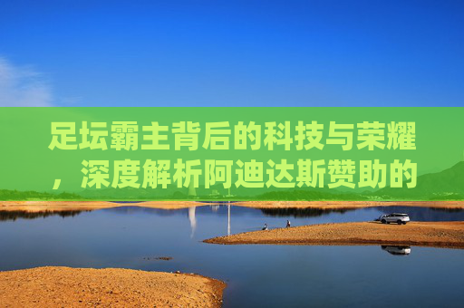 足坛霸主背后的科技与荣耀,深度解析阿迪达斯赞助的顶级球队