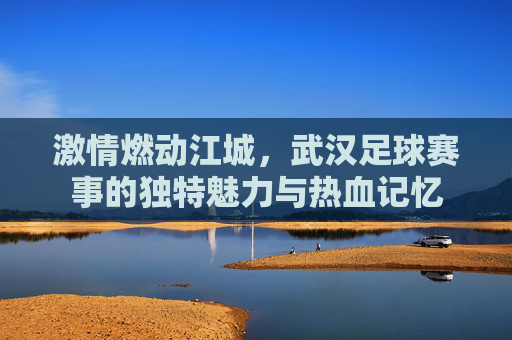 激情燃动江城，武汉足球赛事的独特魅力与热血记忆