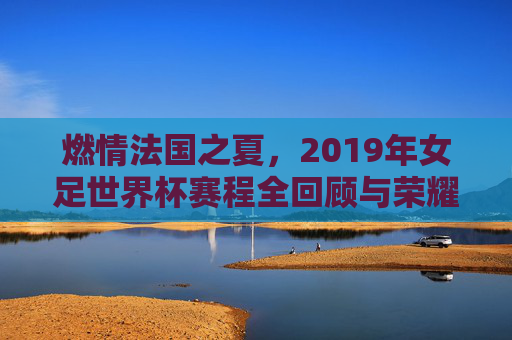 燃情法国之夏，2019年女足世界杯赛程全回顾与荣耀时刻
