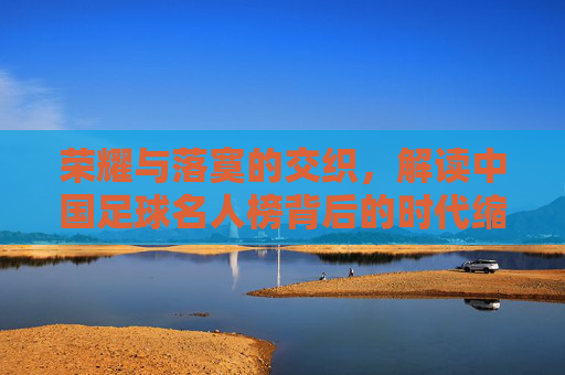 荣耀与落寞的交织，解读中国足球名人榜背后的时代缩影