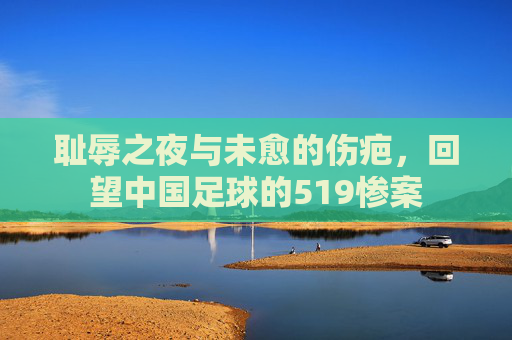 耻辱之夜与未愈的伤疤,回望中国足球的519惨案