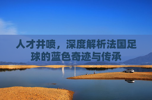 人才井喷，深度解析法国足球的蓝色奇迹与传承