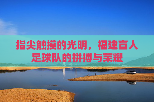 指尖触摸的光明,福建盲人足球队的拼搏与荣耀