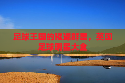 足球王国的璀璨群星,英国足球明星大全