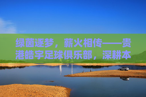 绿茵逐梦,薪火相传——贵港皓宇足球俱乐部,深耕本土足球,铸就区域辉煌