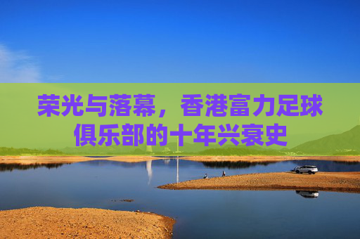 荣光与落幕,香港富力足球俱乐部的十年兴衰史