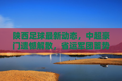 陕西足球最新动态,中超豪门遗憾解散,省运军团蓄势待发,未来路在何方?
