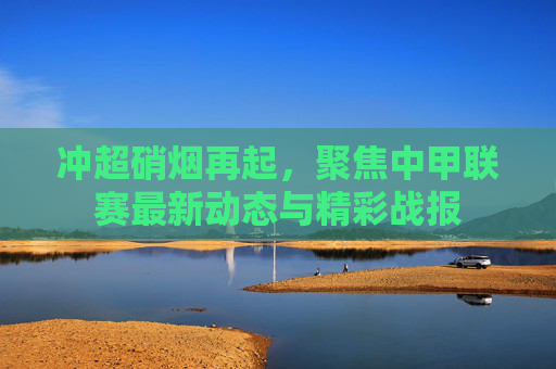 冲超硝烟再起,聚焦中甲联赛最新动态与精彩战报