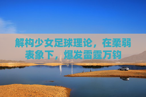 解构少女足球理论,在柔弱表象下,爆发雷霆万钧