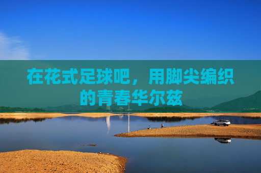 在花式足球吧,用脚尖编织的青春华尔兹