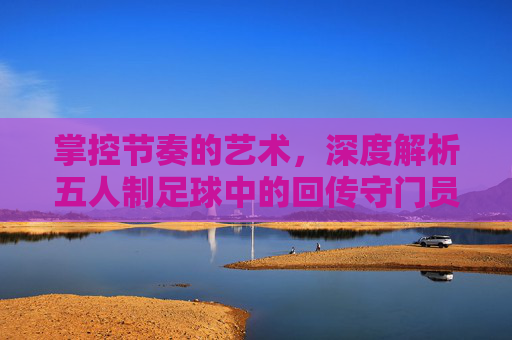 掌控节奏的艺术,深度解析五人制足球中的回传守门员战术