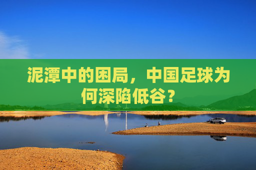 泥潭中的困局,中国足球为何深陷低谷?