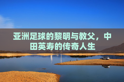 亚洲足球的黎明与教父,中田英寿的传奇人生