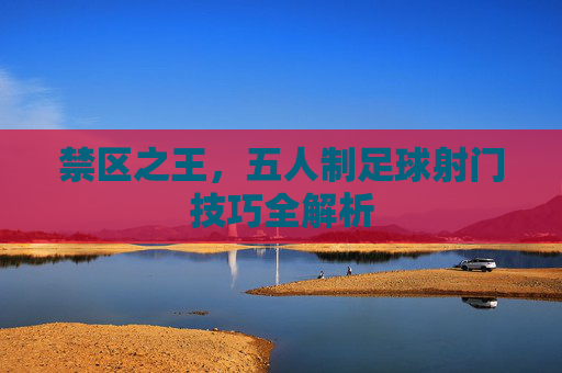禁区之王,五人制足球射门技巧全解析